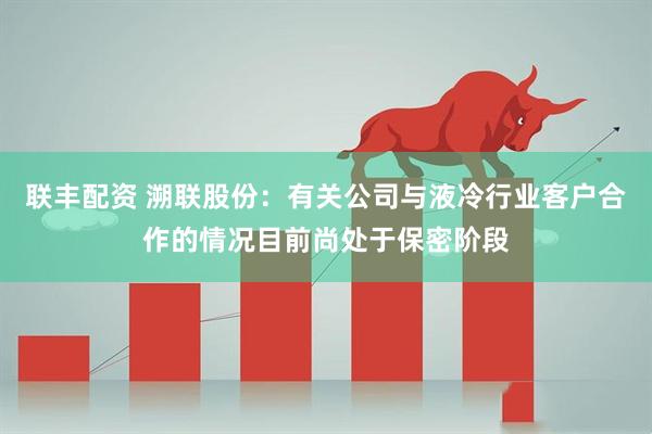 联丰配资 溯联股份：有关公司与液冷行业客户合作的情况目前尚处于保密阶段