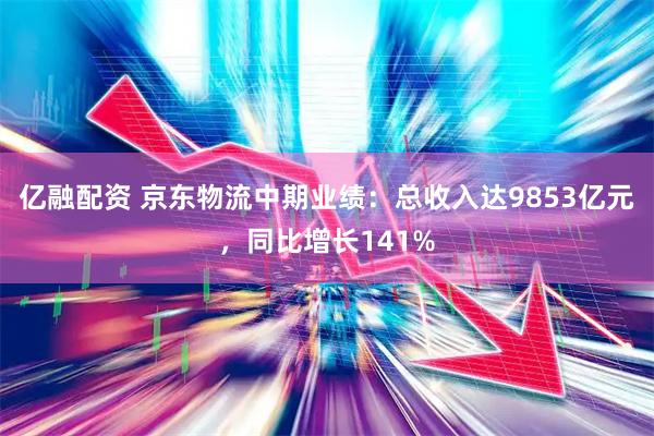 亿融配资 京东物流中期业绩：总收入达9853亿元，同比增长141%