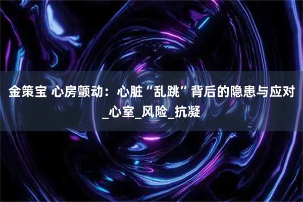 金策宝 心房颤动：心脏“乱跳”背后的隐患与应对_心室_风险_抗凝