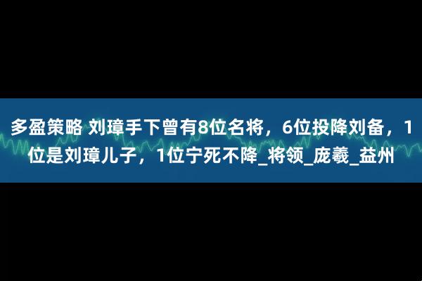 多盈策略 刘璋手下曾有8位名将，6位投降刘备，1位是刘璋儿子，1位宁死不降_将领_庞羲_益州