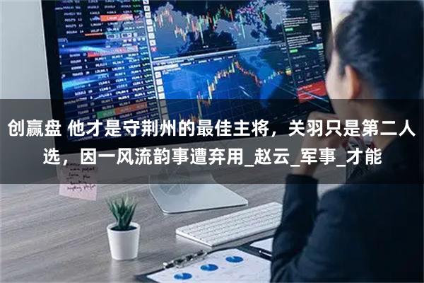 创赢盘 他才是守荆州的最佳主将，关羽只是第二人选，因一风流韵事遭弃用_赵云_军事_才能