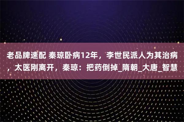 老品牌速配 秦琼卧病12年，李世民派人为其治病，太医刚离开，秦琼：把药倒掉_隋朝_大唐_智慧