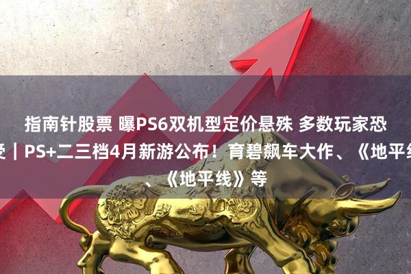 指南针股票 曝PS6双机型定价悬殊 多数玩家恐难承受｜PS+二三档4月新游公布！育碧飙车大作、《地平线》等