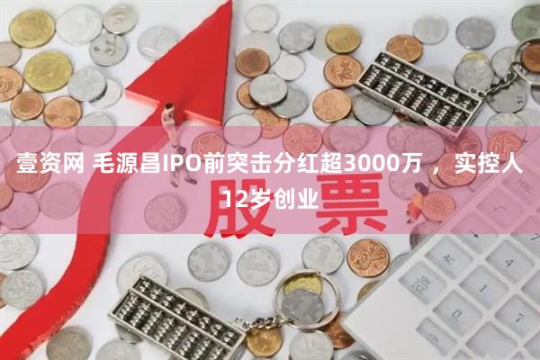 壹资网 毛源昌IPO前突击分红超3000万 ，实控人12岁创业