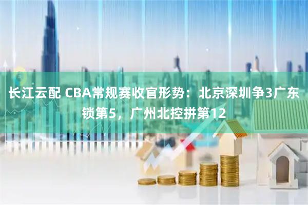 长江云配 CBA常规赛收官形势：北京深圳争3广东锁第5，广州北控拼第12