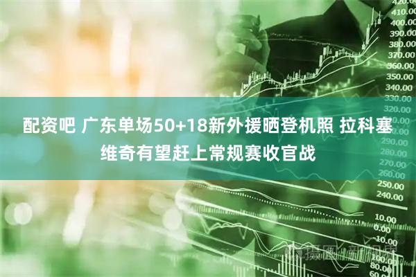 配资吧 广东单场50+18新外援晒登机照 拉科塞维奇有望赶上常规赛收官战
