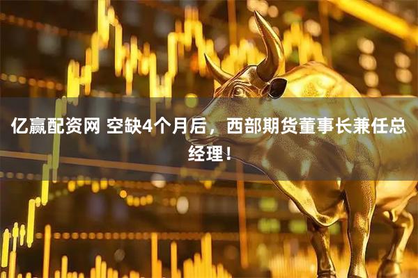 亿赢配资网 空缺4个月后，西部期货董事长兼任总经理！