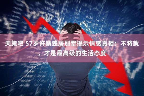 天策吧 57岁许晴独居别墅揭示情感真相：不将就，才是最高级的生活态度