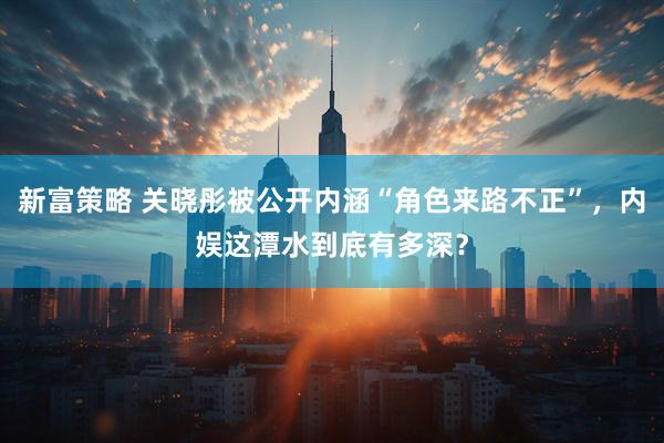 新富策略 关晓彤被公开内涵“角色来路不正”，内娱这潭水到底有多深？