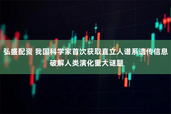弘盛配资 我国科学家首次获取直立人谱系遗传信息 破解人类演化重大谜题