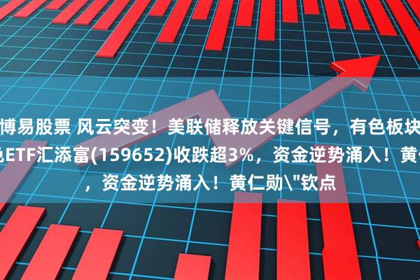 博易股票 风云突变！美联储释放关键信号，有色板块重挫！有色ETF汇添富(159652)收跌超3%，资金逆势涌入！黄仁勋＂钦点