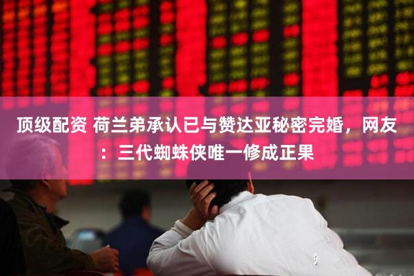 顶级配资 荷兰弟承认已与赞达亚秘密完婚，网友：三代蜘蛛侠唯一修成正果