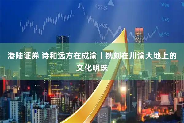 港陆证券 诗和远方在成渝丨镌刻在川渝大地上的文化明珠