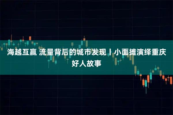 海越互赢 流量背后的城市发现丨小面摊演绎重庆好人故事