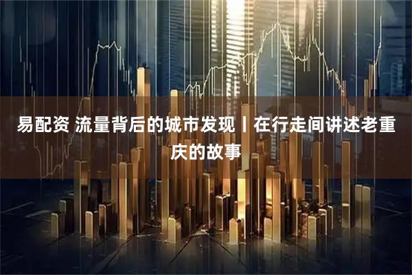 易配资 流量背后的城市发现丨在行走间讲述老重庆的故事
