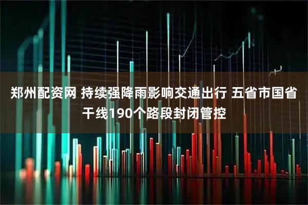 郑州配资网 持续强降雨影响交通出行 五省市国省干线190个路段封闭管控