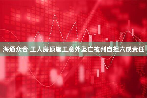 海通众合 工人房顶施工意外坠亡被判自担六成责任