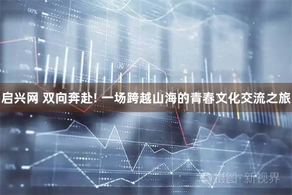 启兴网 双向奔赴! 一场跨越山海的青春文化交流之旅