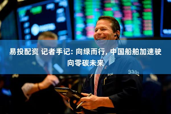 易投配资 记者手记: 向绿而行, 中国船舶加速驶向零碳未来