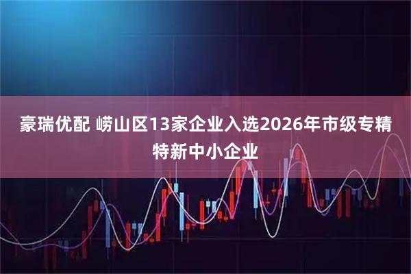 豪瑞优配 崂山区13家企业入选2026年市级专精特新中小企业