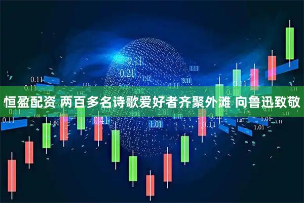 恒盈配资 两百多名诗歌爱好者齐聚外滩 向鲁迅致敬