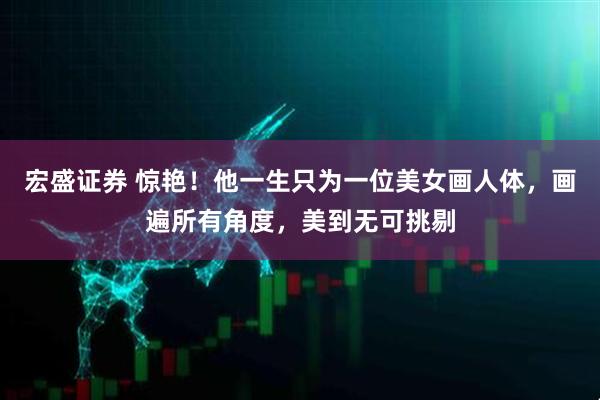 宏盛证券 惊艳！他一生只为一位美女画人体，画遍所有角度，美到无可挑剔